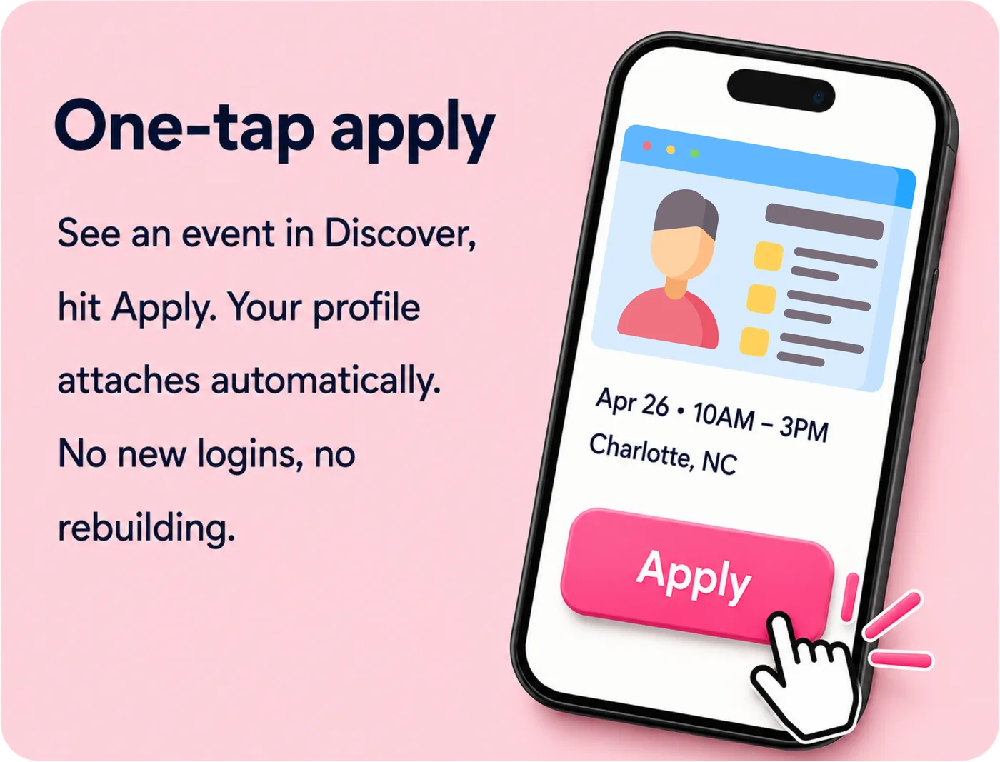 One-tap apply — see an event in Discover, hit Apply. Your profile attaches automatically. No new logins, no rebuilding.