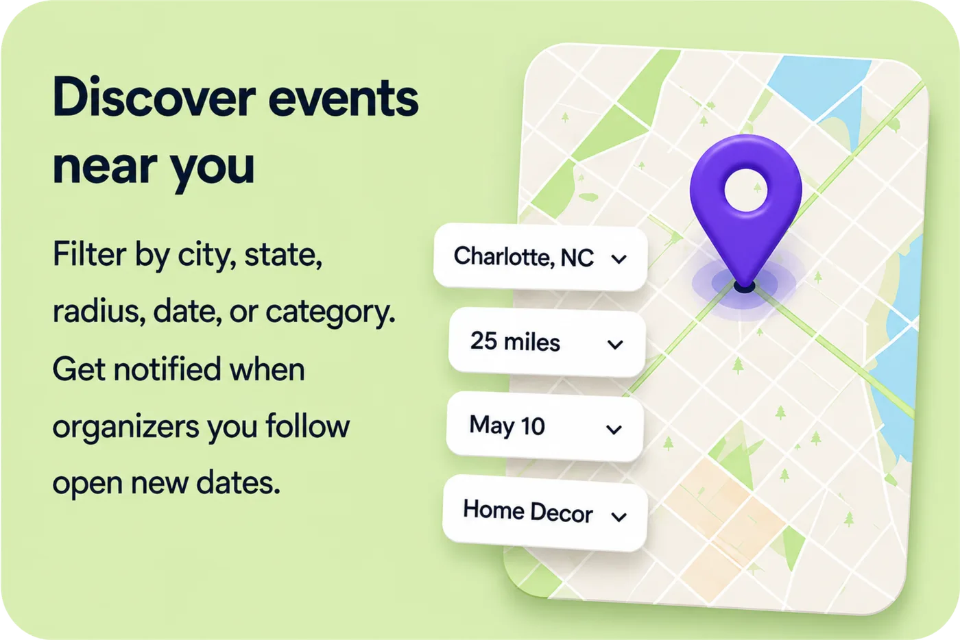 Discover events near you — filter by city, state, radius, date, or category. Get notified when organizers you follow open new dates.