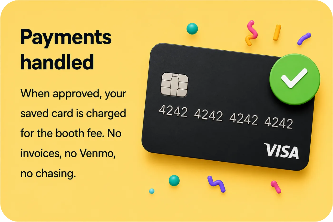 Payments handled — when approved, your saved card is charged for the booth fee. No invoices, no Venmo, no chasing.